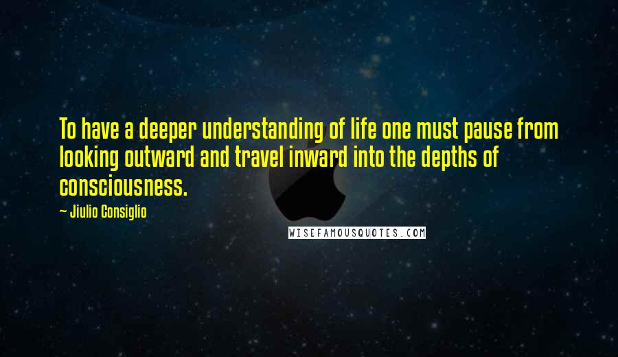 Jiulio Consiglio Quotes: To have a deeper understanding of life one must pause from looking outward and travel inward into the depths of consciousness.