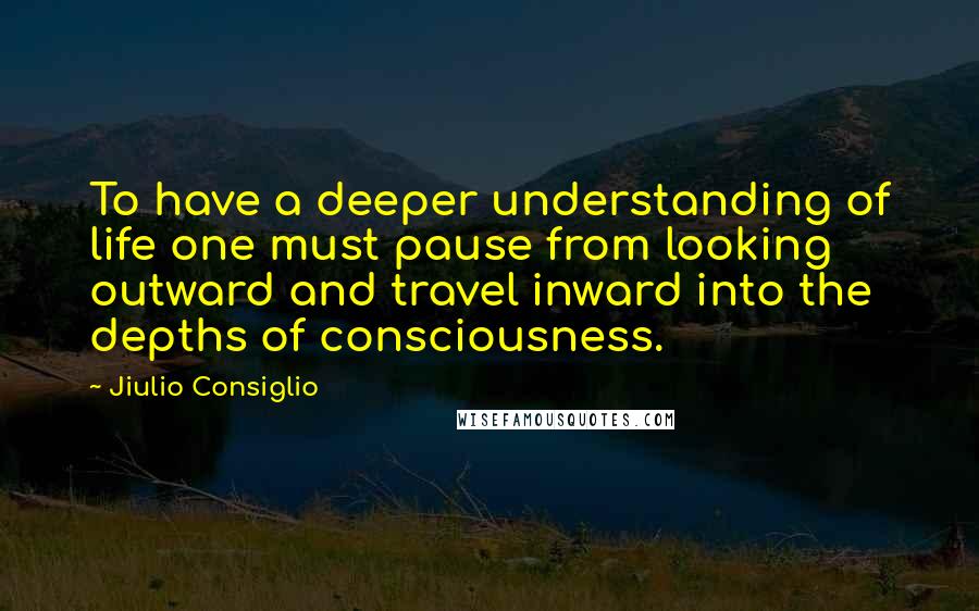 Jiulio Consiglio Quotes: To have a deeper understanding of life one must pause from looking outward and travel inward into the depths of consciousness.