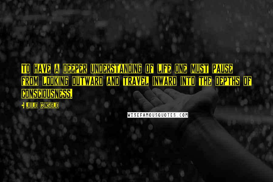 Jiulio Consiglio Quotes: To have a deeper understanding of life one must pause from looking outward and travel inward into the depths of consciousness.