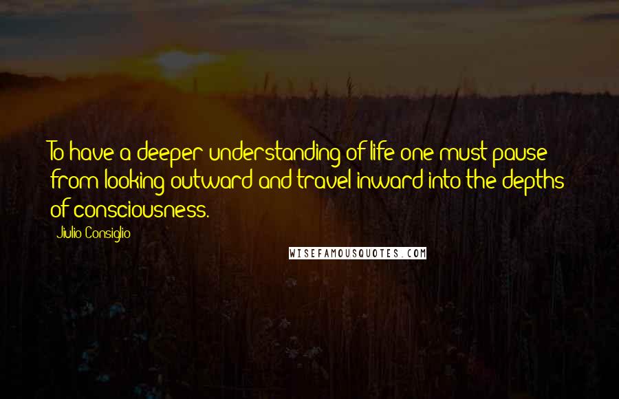 Jiulio Consiglio Quotes: To have a deeper understanding of life one must pause from looking outward and travel inward into the depths of consciousness.