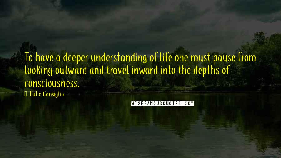 Jiulio Consiglio Quotes: To have a deeper understanding of life one must pause from looking outward and travel inward into the depths of consciousness.