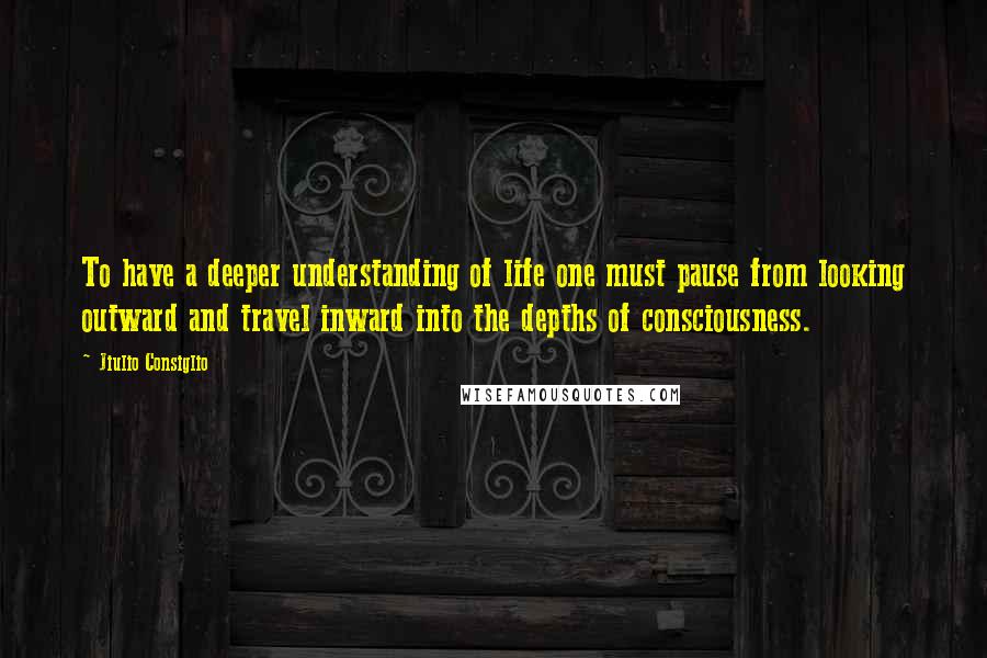 Jiulio Consiglio Quotes: To have a deeper understanding of life one must pause from looking outward and travel inward into the depths of consciousness.