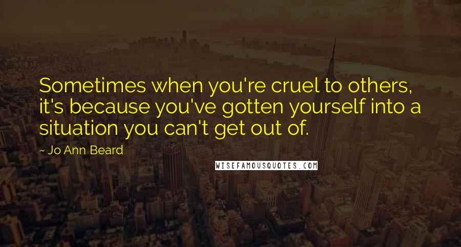 Jo Ann Beard Quotes: Sometimes when you're cruel to others, it's because you've gotten yourself into a situation you can't get out of.