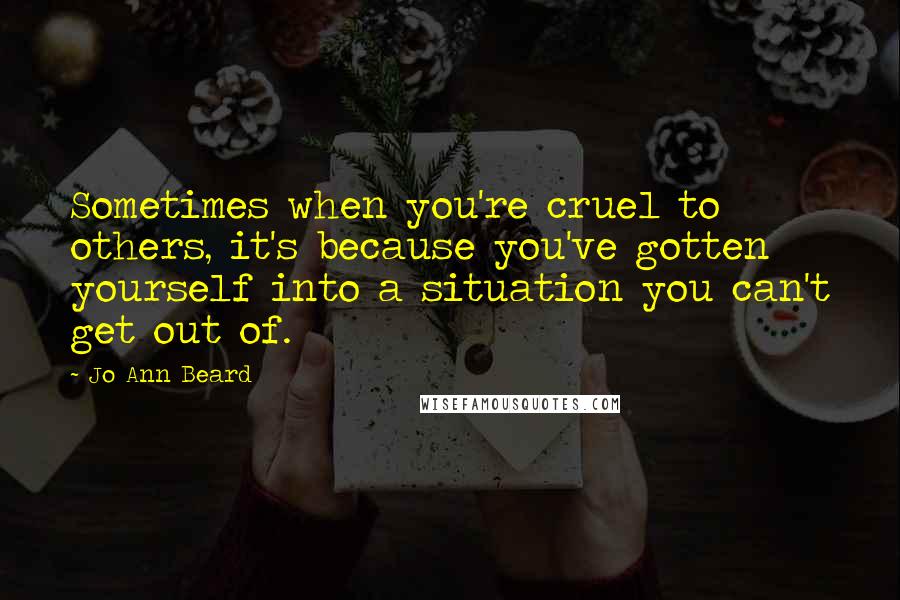 Jo Ann Beard Quotes: Sometimes when you're cruel to others, it's because you've gotten yourself into a situation you can't get out of.