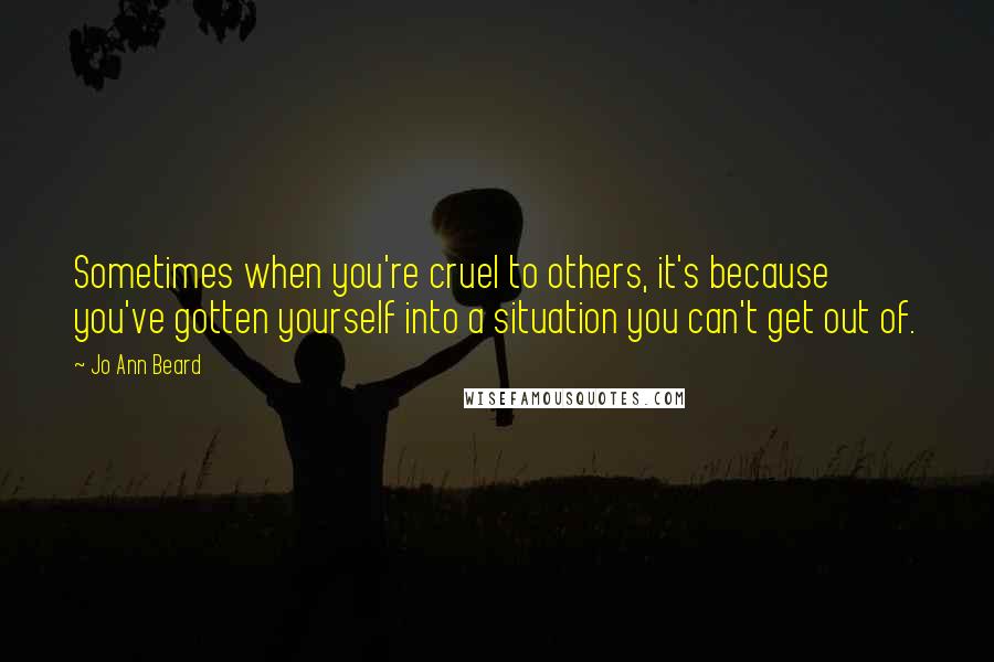 Jo Ann Beard Quotes: Sometimes when you're cruel to others, it's because you've gotten yourself into a situation you can't get out of.