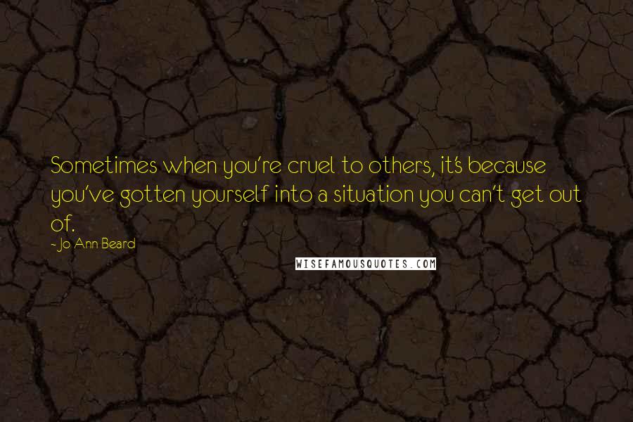 Jo Ann Beard Quotes: Sometimes when you're cruel to others, it's because you've gotten yourself into a situation you can't get out of.