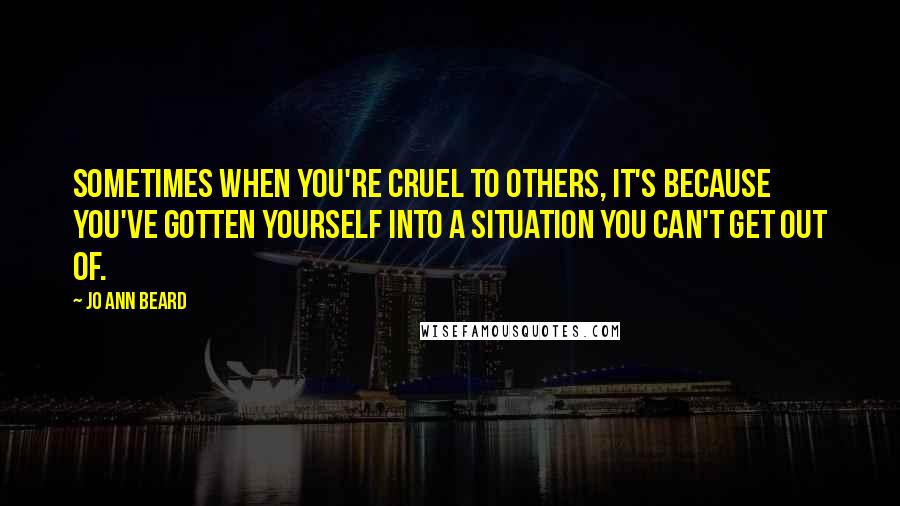 Jo Ann Beard Quotes: Sometimes when you're cruel to others, it's because you've gotten yourself into a situation you can't get out of.