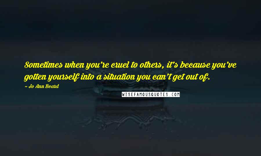 Jo Ann Beard Quotes: Sometimes when you're cruel to others, it's because you've gotten yourself into a situation you can't get out of.