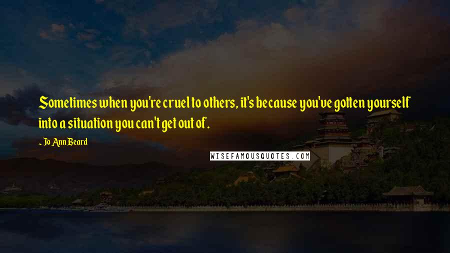 Jo Ann Beard Quotes: Sometimes when you're cruel to others, it's because you've gotten yourself into a situation you can't get out of.