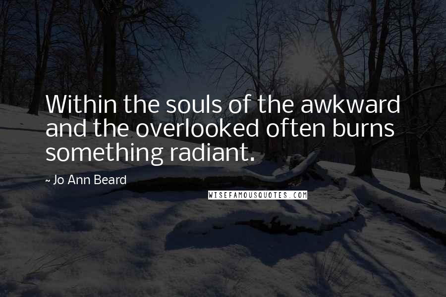 Jo Ann Beard Quotes: Within the souls of the awkward and the overlooked often burns something radiant.