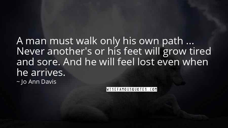 Jo Ann Davis Quotes: A man must walk only his own path ... Never another's or his feet will grow tired and sore. And he will feel lost even when he arrives.