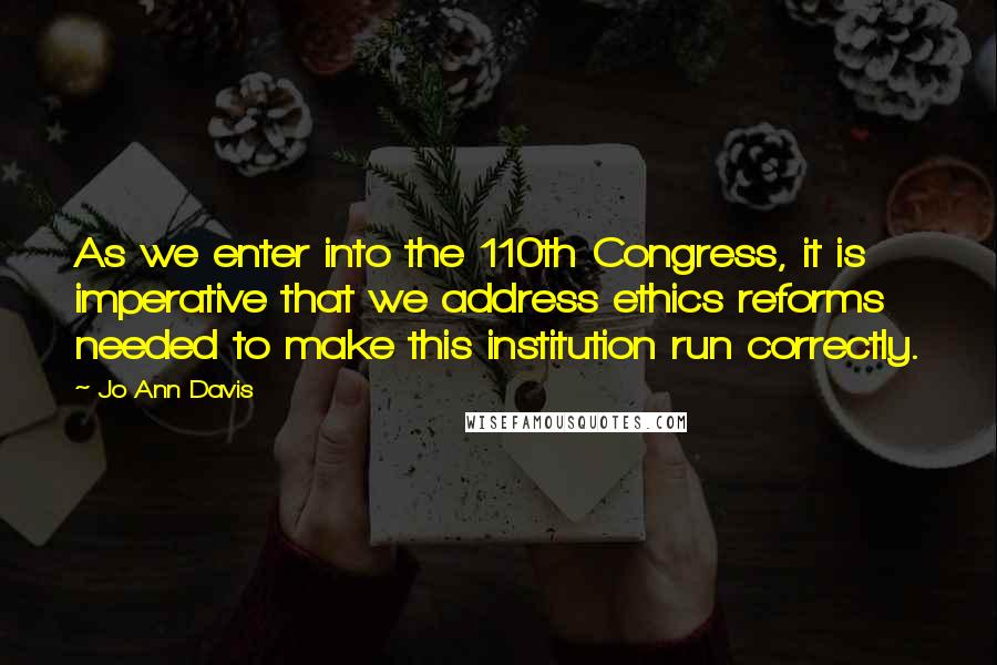 Jo Ann Davis Quotes: As we enter into the 110th Congress, it is imperative that we address ethics reforms needed to make this institution run correctly.