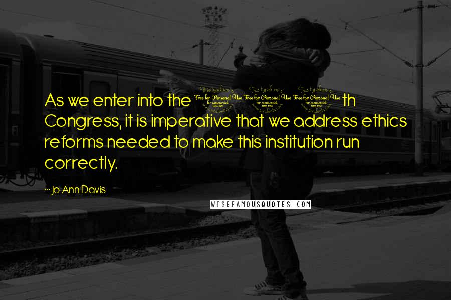 Jo Ann Davis Quotes: As we enter into the 110th Congress, it is imperative that we address ethics reforms needed to make this institution run correctly.