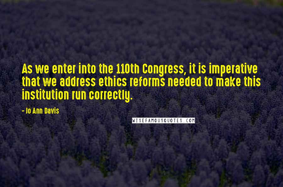 Jo Ann Davis Quotes: As we enter into the 110th Congress, it is imperative that we address ethics reforms needed to make this institution run correctly.