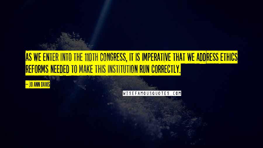 Jo Ann Davis Quotes: As we enter into the 110th Congress, it is imperative that we address ethics reforms needed to make this institution run correctly.