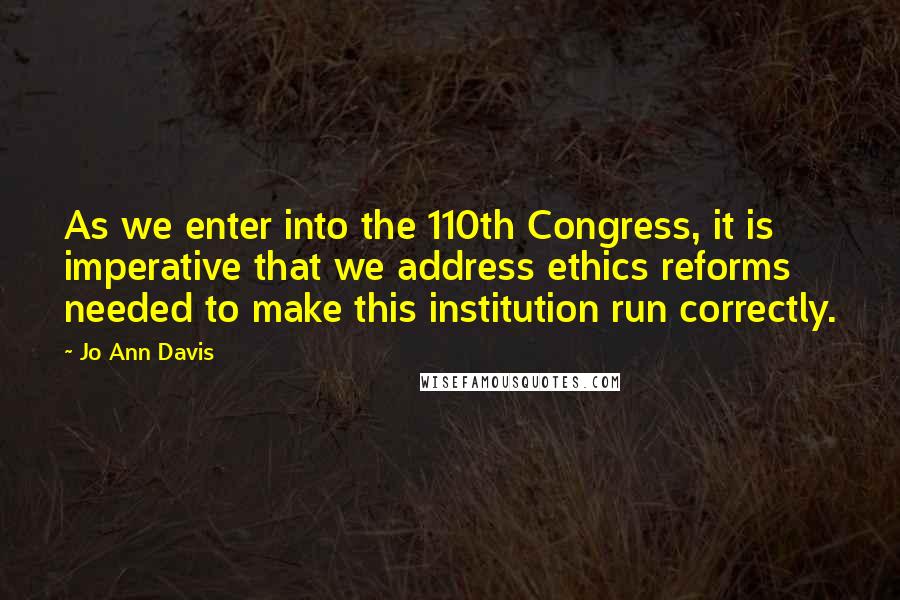 Jo Ann Davis Quotes: As we enter into the 110th Congress, it is imperative that we address ethics reforms needed to make this institution run correctly.