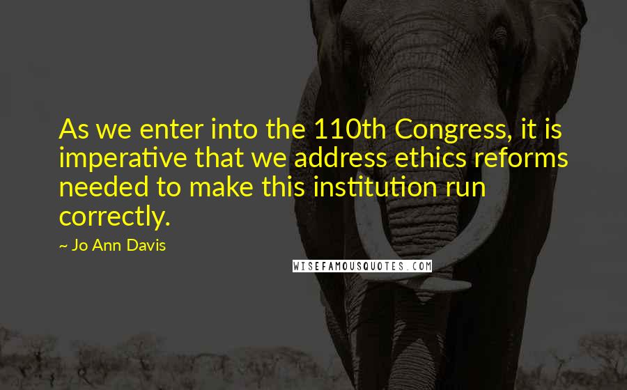 Jo Ann Davis Quotes: As we enter into the 110th Congress, it is imperative that we address ethics reforms needed to make this institution run correctly.