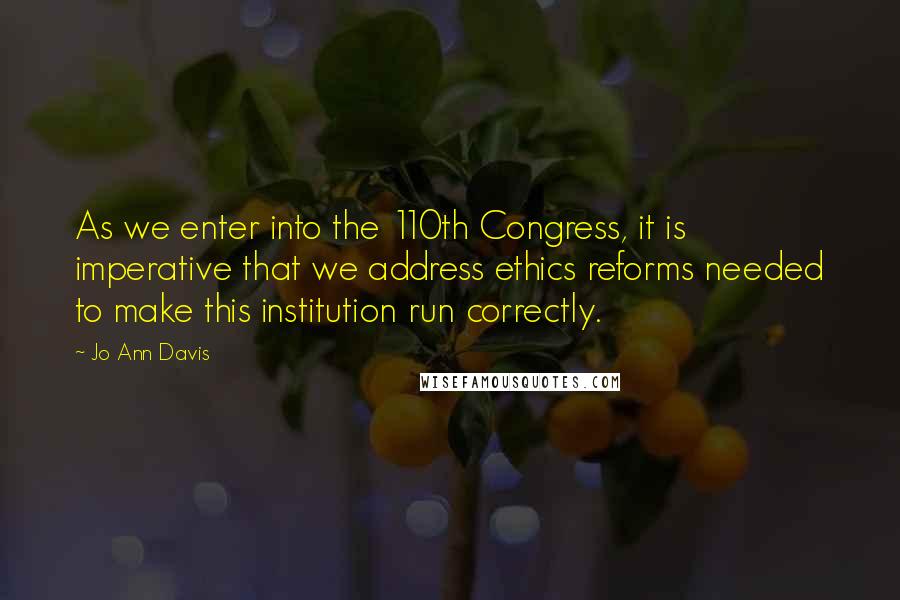 Jo Ann Davis Quotes: As we enter into the 110th Congress, it is imperative that we address ethics reforms needed to make this institution run correctly.