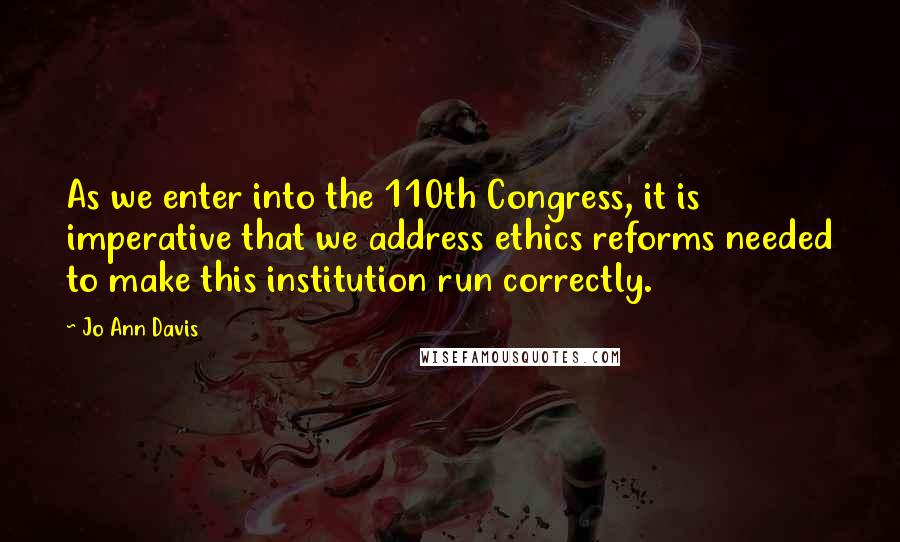 Jo Ann Davis Quotes: As we enter into the 110th Congress, it is imperative that we address ethics reforms needed to make this institution run correctly.