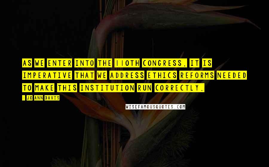 Jo Ann Davis Quotes: As we enter into the 110th Congress, it is imperative that we address ethics reforms needed to make this institution run correctly.