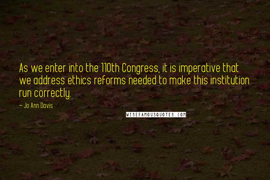 Jo Ann Davis Quotes: As we enter into the 110th Congress, it is imperative that we address ethics reforms needed to make this institution run correctly.