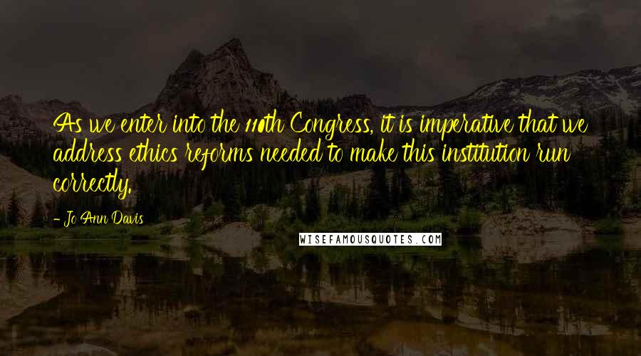 Jo Ann Davis Quotes: As we enter into the 110th Congress, it is imperative that we address ethics reforms needed to make this institution run correctly.