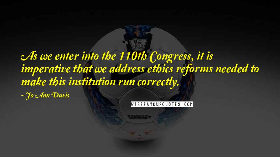 Jo Ann Davis Quotes: As we enter into the 110th Congress, it is imperative that we address ethics reforms needed to make this institution run correctly.