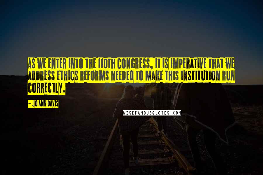 Jo Ann Davis Quotes: As we enter into the 110th Congress, it is imperative that we address ethics reforms needed to make this institution run correctly.