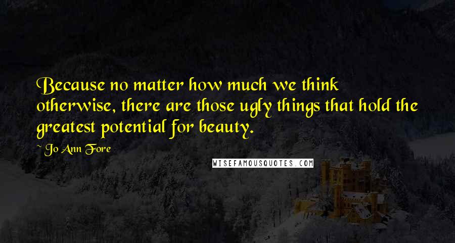 Jo Ann Fore Quotes: Because no matter how much we think otherwise, there are those ugly things that hold the greatest potential for beauty.