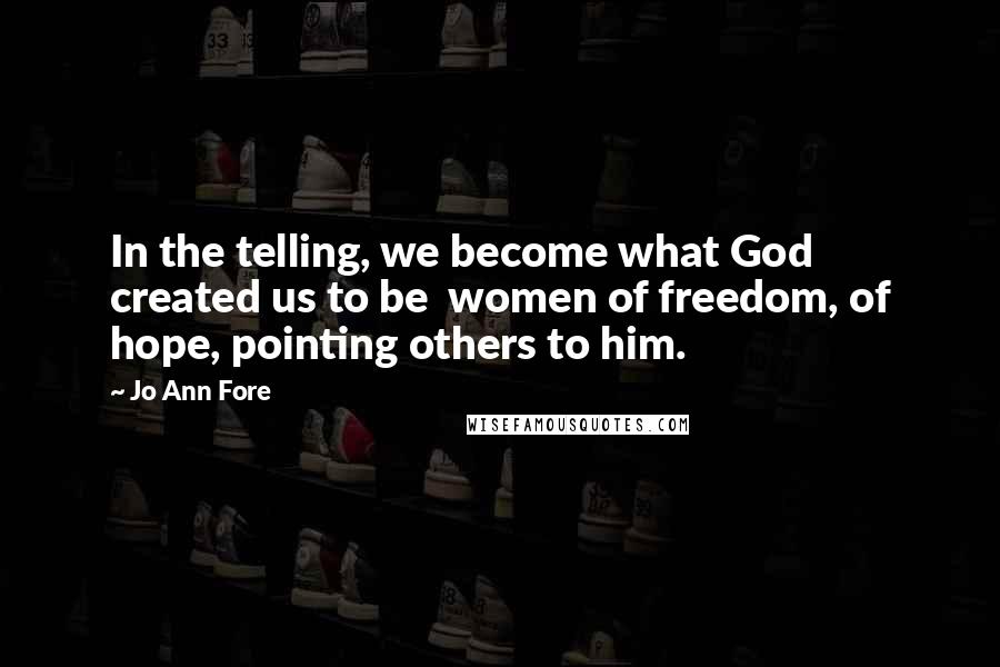 Jo Ann Fore Quotes: In the telling, we become what God created us to be women of freedom, of hope, pointing others to him.