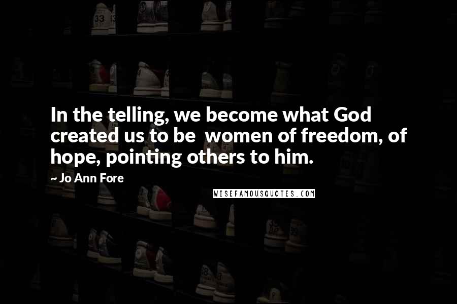 Jo Ann Fore Quotes: In the telling, we become what God created us to be  women of freedom, of hope, pointing others to him.