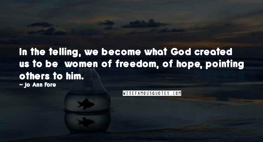 Jo Ann Fore Quotes: In the telling, we become what God created us to be  women of freedom, of hope, pointing others to him.