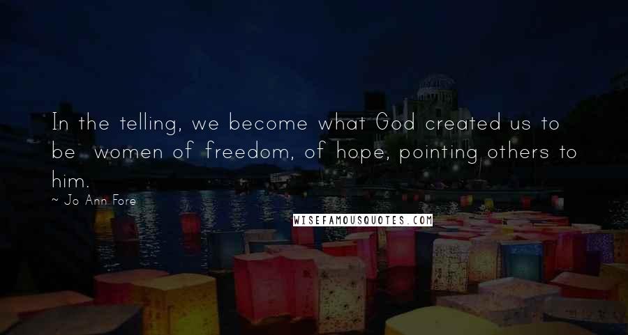 Jo Ann Fore Quotes: In the telling, we become what God created us to be  women of freedom, of hope, pointing others to him.