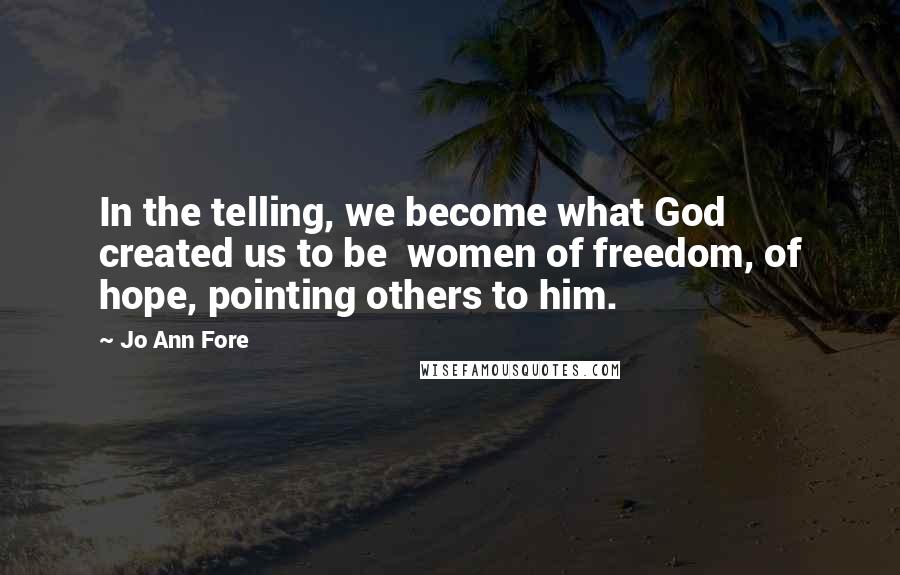 Jo Ann Fore Quotes: In the telling, we become what God created us to be  women of freedom, of hope, pointing others to him.