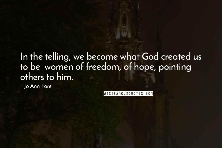 Jo Ann Fore Quotes: In the telling, we become what God created us to be  women of freedom, of hope, pointing others to him.