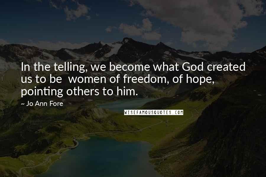 Jo Ann Fore Quotes: In the telling, we become what God created us to be women of freedom, of hope, pointing others to him.