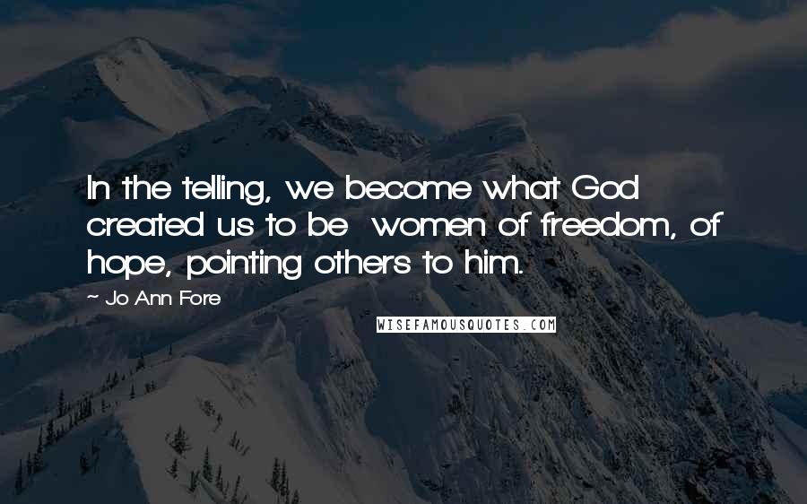 Jo Ann Fore Quotes: In the telling, we become what God created us to be women of freedom, of hope, pointing others to him.