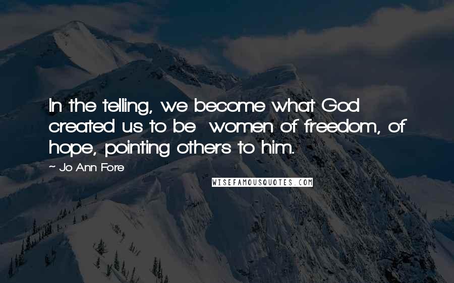 Jo Ann Fore Quotes: In the telling, we become what God created us to be  women of freedom, of hope, pointing others to him.