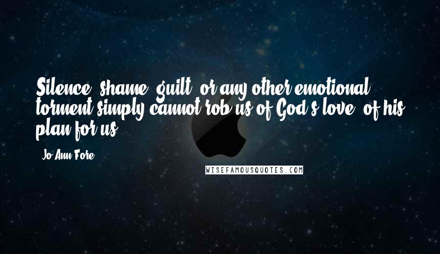 Jo Ann Fore Quotes: Silence, shame, guilt, or any other emotional torment simply cannot rob us of God's love, of his plan for us.