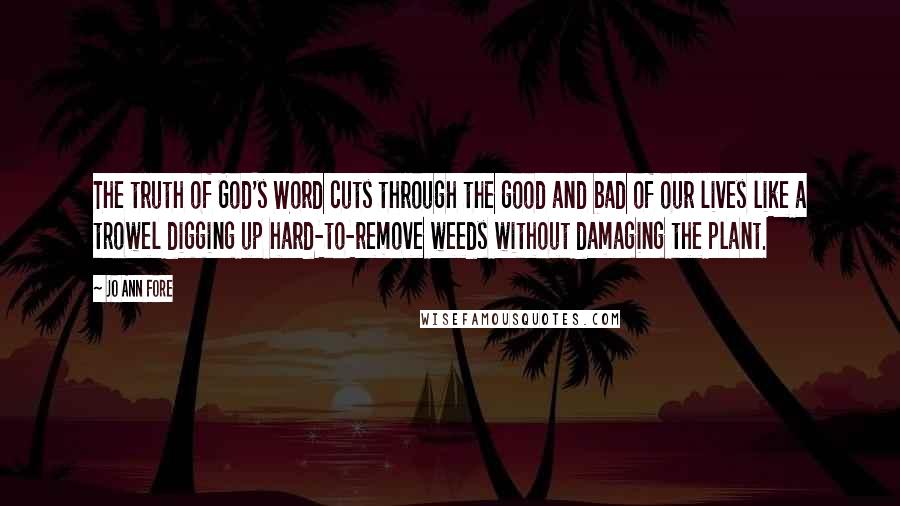 Jo Ann Fore Quotes: The truth of God's Word cuts through the good and bad of our lives like a trowel digging up hard-to-remove weeds without damaging the plant.