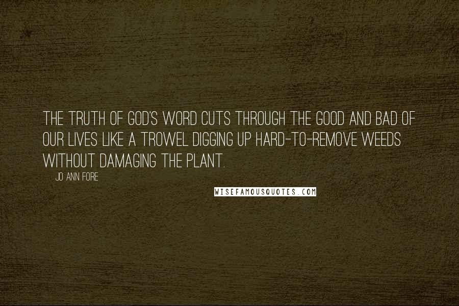 Jo Ann Fore Quotes: The truth of God's Word cuts through the good and bad of our lives like a trowel digging up hard-to-remove weeds without damaging the plant.