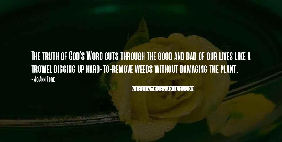 Jo Ann Fore Quotes: The truth of God's Word cuts through the good and bad of our lives like a trowel digging up hard-to-remove weeds without damaging the plant.
