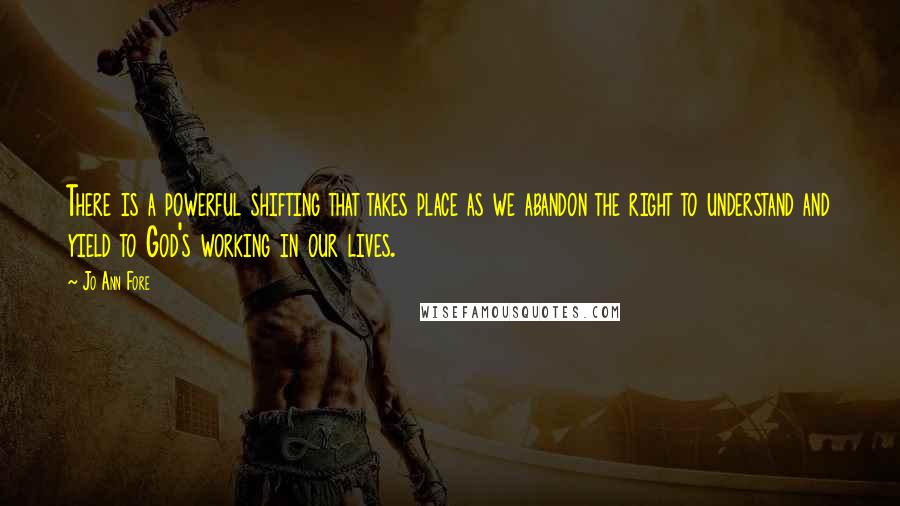 Jo Ann Fore Quotes: There is a powerful shifting that takes place as we abandon the right to understand and yield to God's working in our lives.