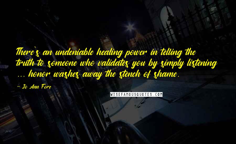 Jo Ann Fore Quotes: There's an undeniable healing power in telling the truth to someone who validates you by simply listening ... honor washes away the stench of shame.