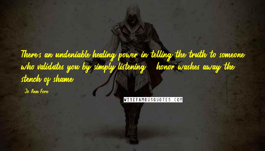 Jo Ann Fore Quotes: There's an undeniable healing power in telling the truth to someone who validates you by simply listening ... honor washes away the stench of shame.