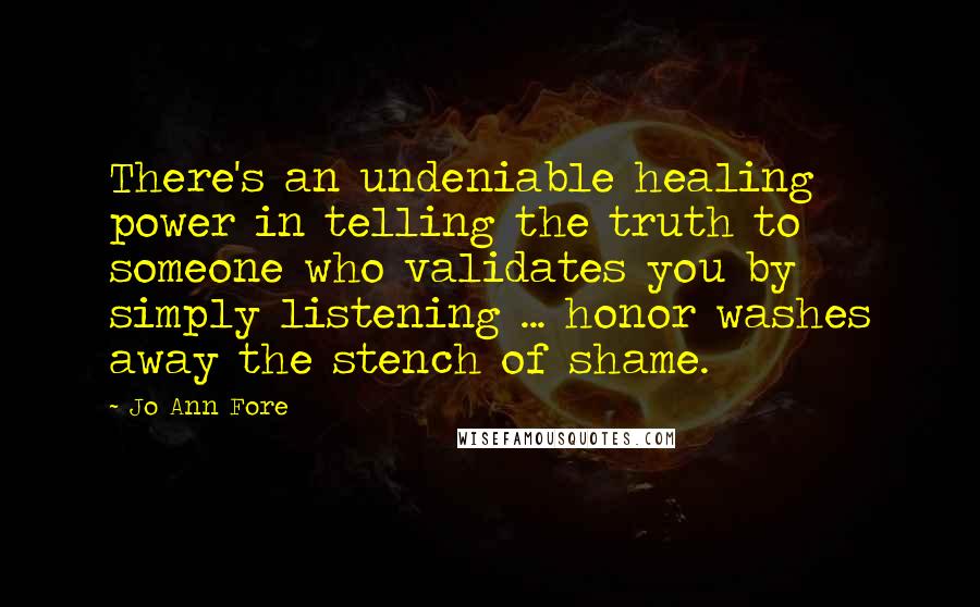 Jo Ann Fore Quotes: There's an undeniable healing power in telling the truth to someone who validates you by simply listening ... honor washes away the stench of shame.