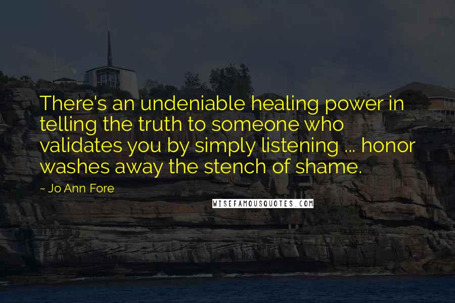 Jo Ann Fore Quotes: There's an undeniable healing power in telling the truth to someone who validates you by simply listening ... honor washes away the stench of shame.