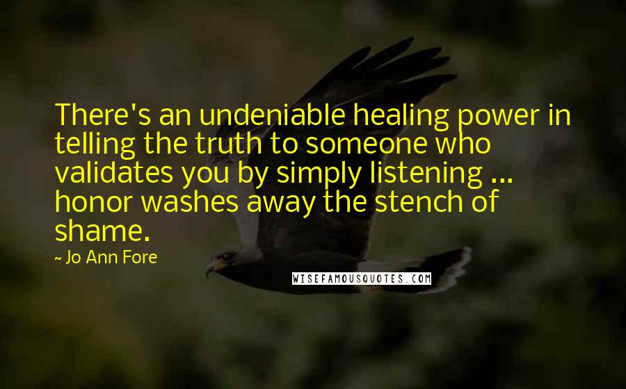 Jo Ann Fore Quotes: There's an undeniable healing power in telling the truth to someone who validates you by simply listening ... honor washes away the stench of shame.