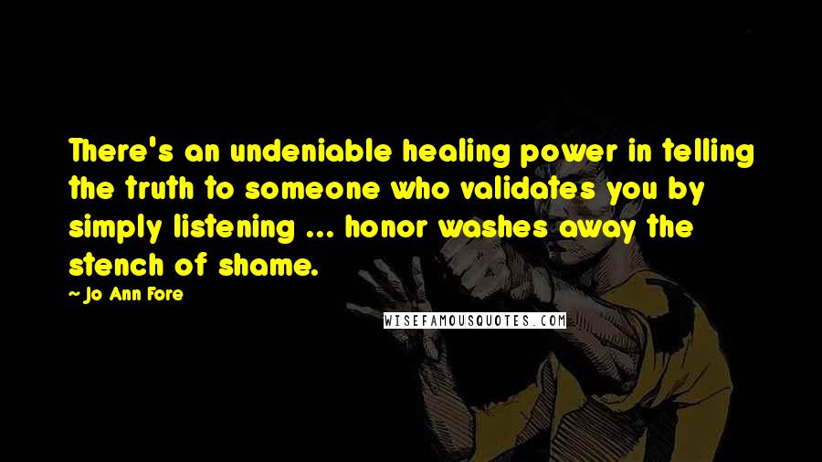 Jo Ann Fore Quotes: There's an undeniable healing power in telling the truth to someone who validates you by simply listening ... honor washes away the stench of shame.