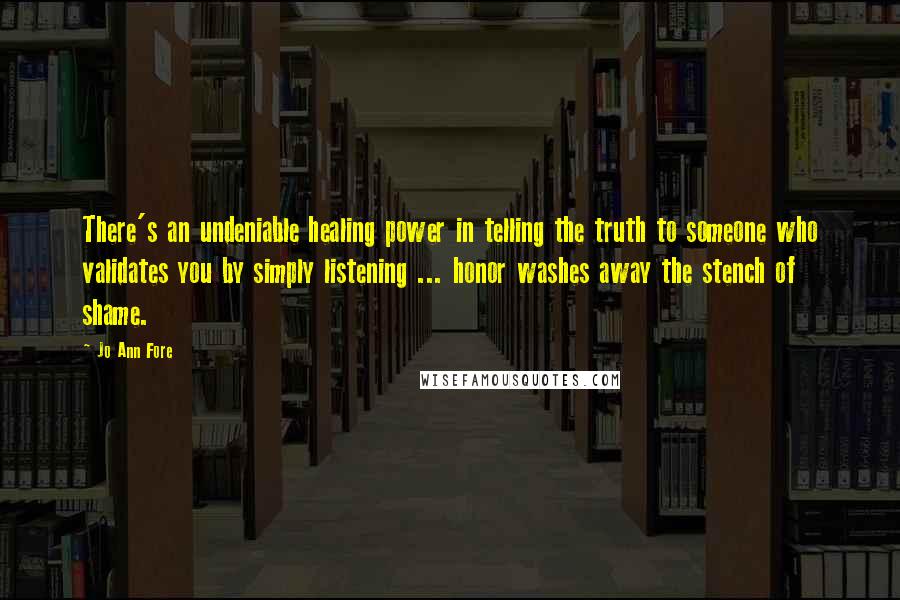 Jo Ann Fore Quotes: There's an undeniable healing power in telling the truth to someone who validates you by simply listening ... honor washes away the stench of shame.